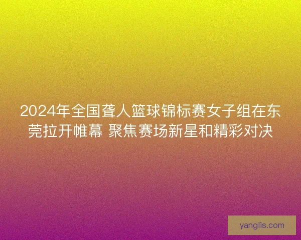 2024年全国聋人篮球锦标赛女子组在东莞拉开帷幕 聚焦赛场新星和精彩对决