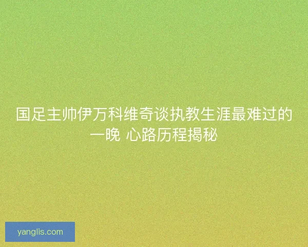 国足主帅伊万科维奇谈执教生涯最难过的一晚 心路历程揭秘