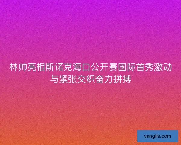 林帅亮相斯诺克海口公开赛国际首秀激动与紧张交织奋力拼搏