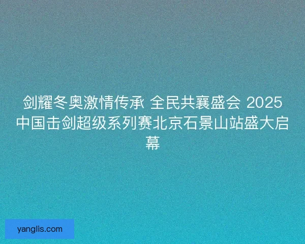 剑耀冬奥激情传承 全民共襄盛会 2025中国击剑超级系列赛北京石景山站盛大启幕