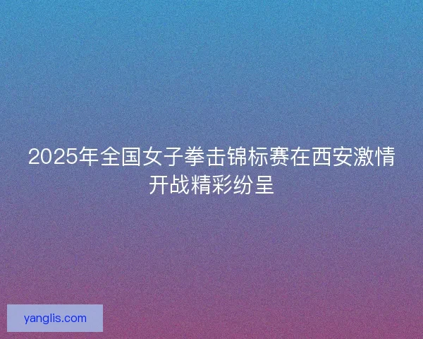 2025年全国女子拳击锦标赛在西安激情开战精彩纷呈