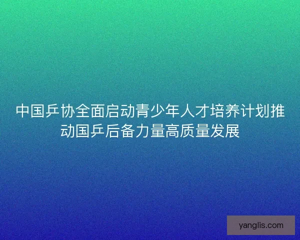 中国乒协全面启动青少年人才培养计划推动国乒后备力量高质量发展