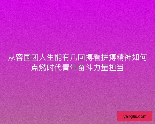 从容国团人生能有几回搏看拼搏精神如何点燃时代青年奋斗力量担当