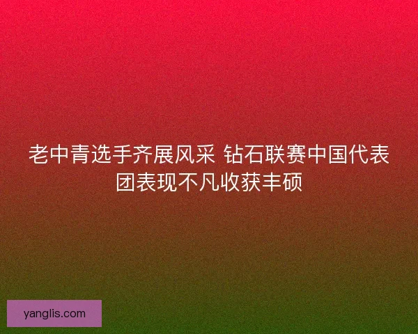 老中青选手齐展风采 钻石联赛中国代表团表现不凡收获丰硕